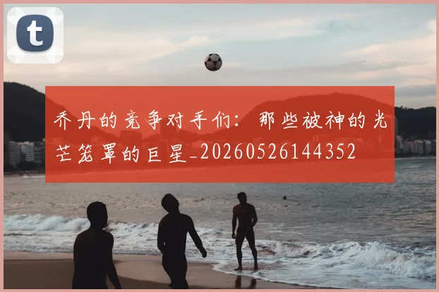 乔丹的竞争对手们:那些被神的光芒笼罩的巨星_20260526144352