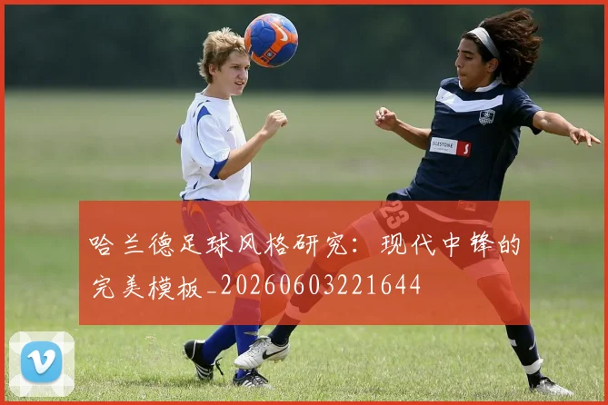 哈兰德足球风格研究:现代中锋的完美模板_20260603221644