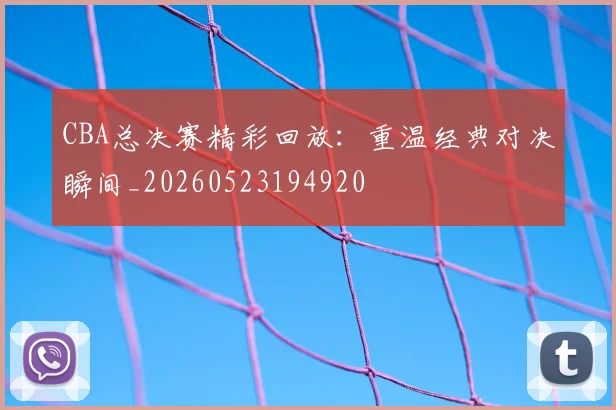 CBA总决赛精彩回放：重温经典对决瞬间_20260523194920