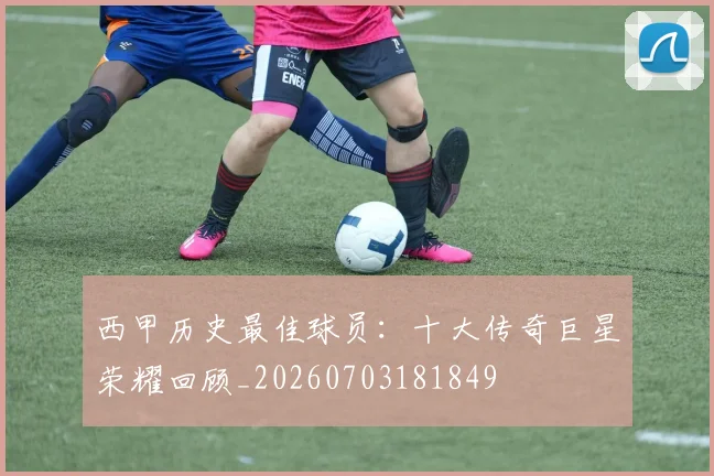 西甲历史最佳球员：十大传奇巨星荣耀回顾_20260703181849