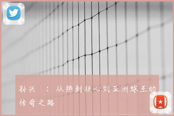 孙兴慜：从热刺核心到亚洲球王的传奇之路