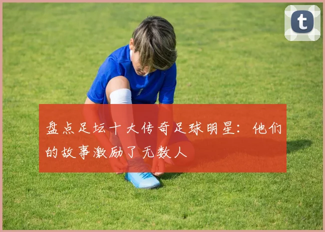 盘点足坛十大传奇足球明星：他们的故事激励了无数人