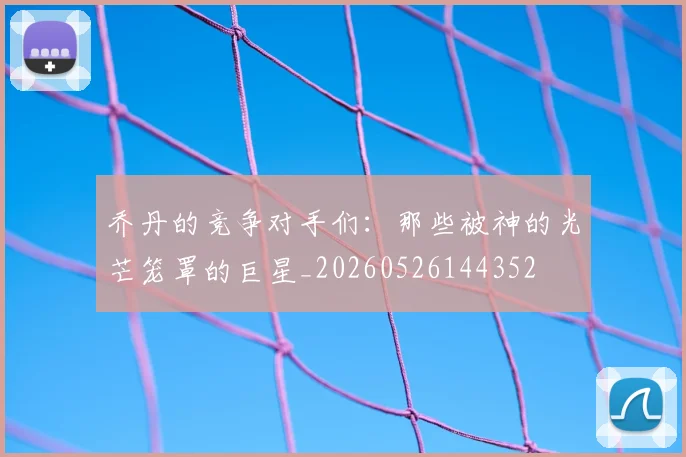 乔丹的竞争对手们：那些被神的光芒笼罩的巨星_20260526144352