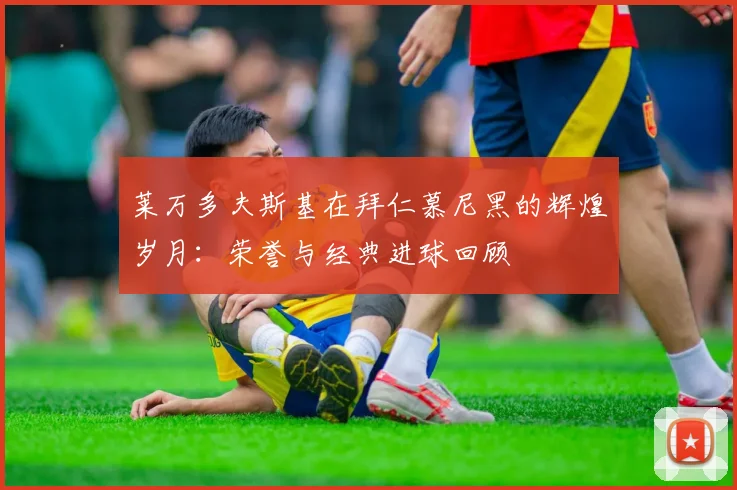 莱万多夫斯基在拜仁慕尼黑的辉煌岁月:荣誉与经典进球回顾