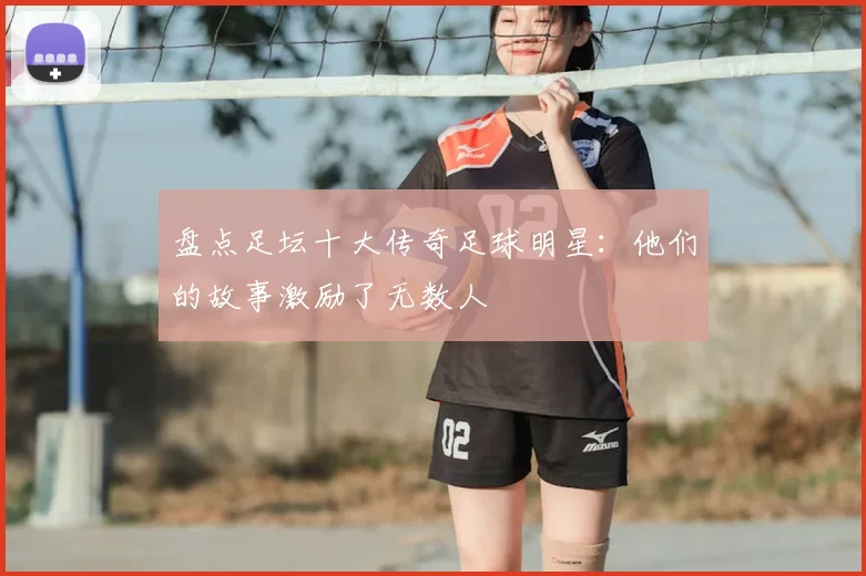 盘点足坛十大传奇足球明星:他们的故事激励了无数人