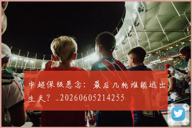 中超保级悬念：最后几轮谁能逃出生天？_20260605214255