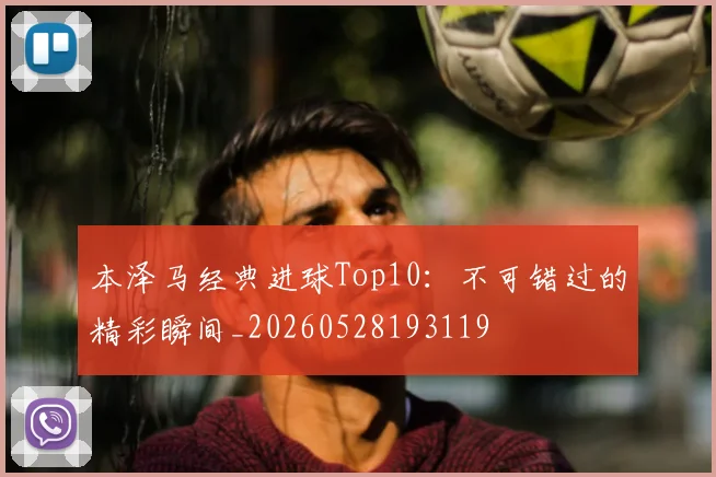 本泽马经典进球Top10：不可错过的精彩瞬间_20260528193119