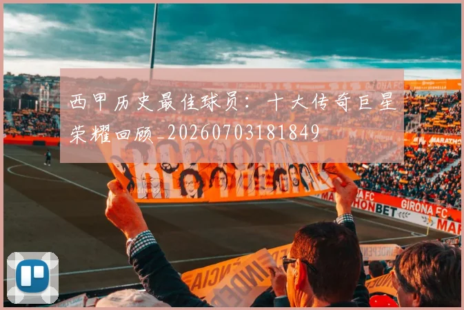 西甲历史最佳球员：十大传奇巨星荣耀回顾_20260703181849