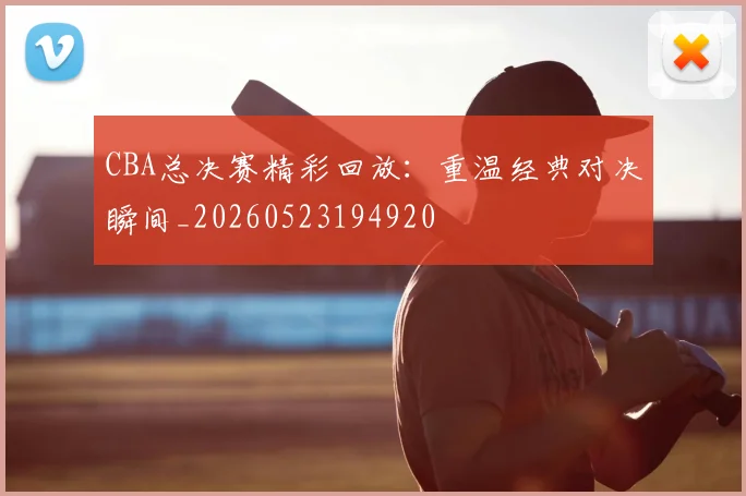 CBA总决赛精彩回放:重温经典对决瞬间_20260523194920
