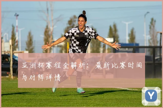 亚洲杯赛程全解析：最新比赛时间与对阵详情